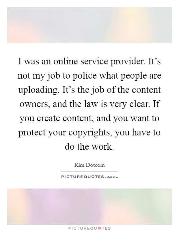 I was an online service provider. It's not my job to police what people are uploading. It's the job of the content owners, and the law is very clear. If you create content, and you want to protect your copyrights, you have to do the work. Picture Quote #1