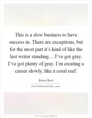 This is a slow business to have success in. There are exceptions, but for the most part it’s kind of like the last writer standing.... I’ve got gray. I’ve got plenty of gray. I’m creating a career slowly, like a coral reef Picture Quote #1