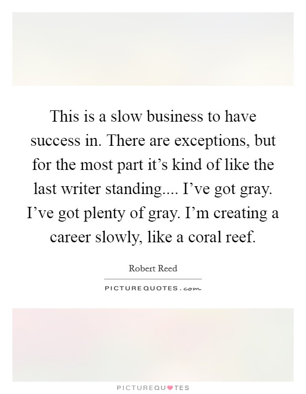 This is a slow business to have success in. There are exceptions, but for the most part it's kind of like the last writer standing.... I've got gray. I've got plenty of gray. I'm creating a career slowly, like a coral reef. Picture Quote #1