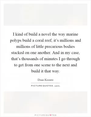 I kind of build a novel the way marine polyps build a coral reef, it’s millions and millions of little precarious bodies stacked on one another. And in my case, that’s thousands of minutes I go through to get from one scene to the next and build it that way Picture Quote #1