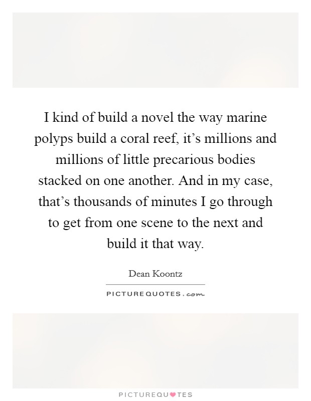 I kind of build a novel the way marine polyps build a coral reef, it's millions and millions of little precarious bodies stacked on one another. And in my case, that's thousands of minutes I go through to get from one scene to the next and build it that way. Picture Quote #1