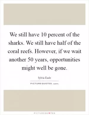 We still have 10 percent of the sharks. We still have half of the coral reefs. However, if we wait another 50 years, opportunities might well be gone Picture Quote #1