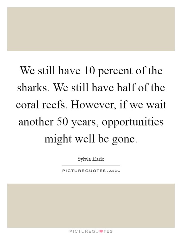 We still have 10 percent of the sharks. We still have half of the coral reefs. However, if we wait another 50 years, opportunities might well be gone. Picture Quote #1