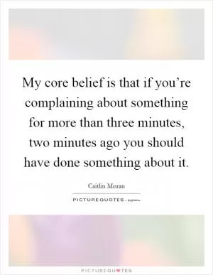 My core belief is that if you’re complaining about something for more than three minutes, two minutes ago you should have done something about it Picture Quote #1