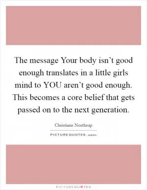 The message Your body isn’t good enough translates in a little girls mind to YOU aren’t good enough. This becomes a core belief that gets passed on to the next generation Picture Quote #1