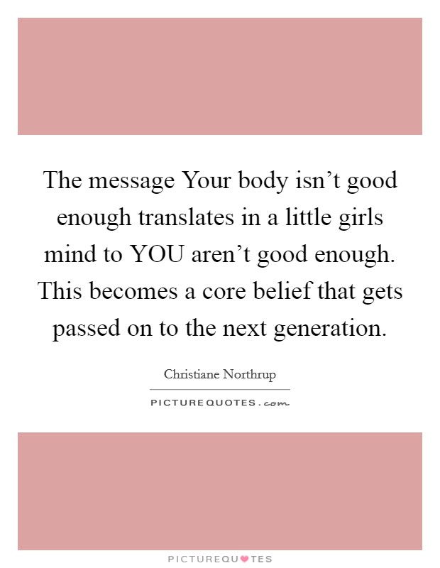The message Your body isn't good enough translates in a little girls mind to YOU aren't good enough. This becomes a core belief that gets passed on to the next generation. Picture Quote #1