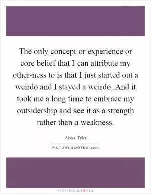 The only concept or experience or core belief that I can attribute my other-ness to is that I just started out a weirdo and I stayed a weirdo. And it took me a long time to embrace my outsidership and see it as a strength rather than a weakness Picture Quote #1