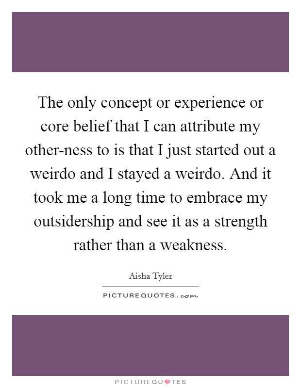 The only concept or experience or core belief that I can attribute my other-ness to is that I just started out a weirdo and I stayed a weirdo. And it took me a long time to embrace my outsidership and see it as a strength rather than a weakness. Picture Quote #1