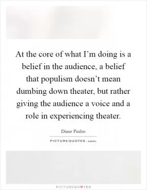 At the core of what I’m doing is a belief in the audience, a belief that populism doesn’t mean dumbing down theater, but rather giving the audience a voice and a role in experiencing theater Picture Quote #1
