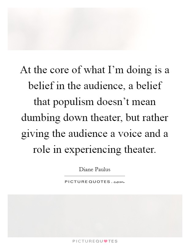 At the core of what I'm doing is a belief in the audience, a belief that populism doesn't mean dumbing down theater, but rather giving the audience a voice and a role in experiencing theater. Picture Quote #1
