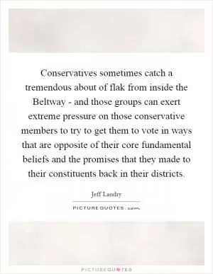 Conservatives sometimes catch a tremendous about of flak from inside the Beltway - and those groups can exert extreme pressure on those conservative members to try to get them to vote in ways that are opposite of their core fundamental beliefs and the promises that they made to their constituents back in their districts Picture Quote #1