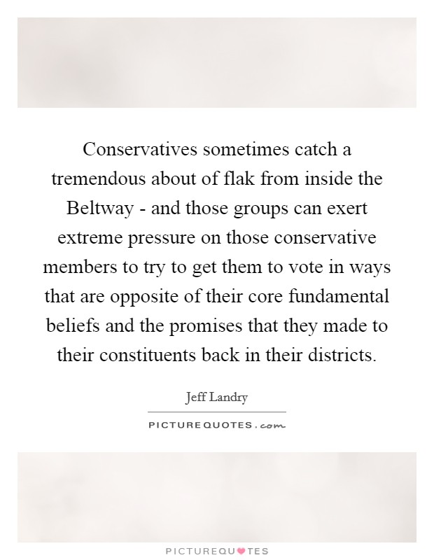 Conservatives sometimes catch a tremendous about of flak from inside the Beltway - and those groups can exert extreme pressure on those conservative members to try to get them to vote in ways that are opposite of their core fundamental beliefs and the promises that they made to their constituents back in their districts. Picture Quote #1