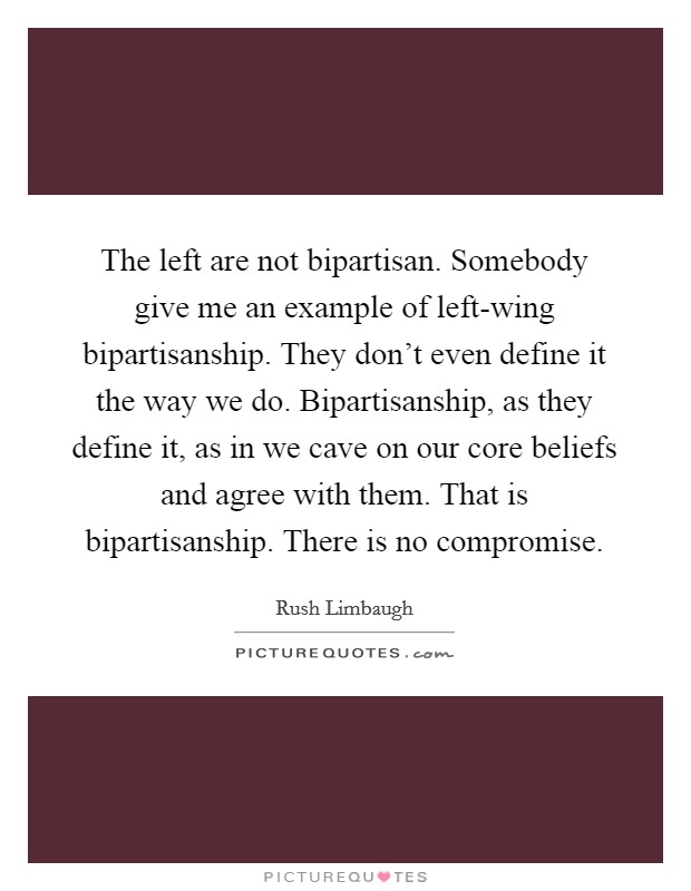 The left are not bipartisan. Somebody give me an example of left-wing bipartisanship. They don't even define it the way we do. Bipartisanship, as they define it, as in we cave on our core beliefs and agree with them. That is bipartisanship. There is no compromise. Picture Quote #1