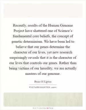 Recently, results of the Human Genome Project have shattered one of Science’s fundamental core beliefs, the concept of genetic determinism. We have been led to believe that our genes determine the character of our lives, yet new research surprisingly reveals that it is the character of our lives that controls our genes. Rather than being victims of our heredity, we are actually masters of our genome Picture Quote #1