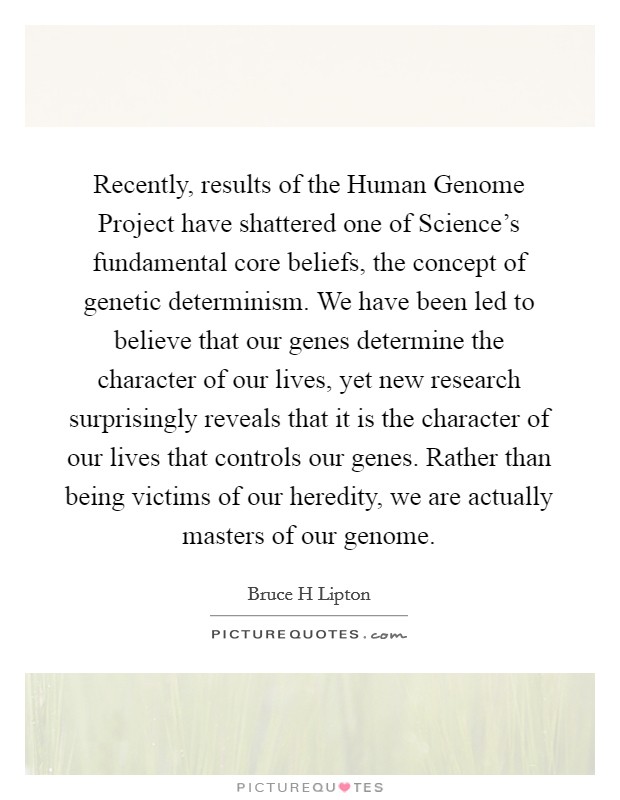 Recently, results of the Human Genome Project have shattered one of Science's fundamental core beliefs, the concept of genetic determinism. We have been led to believe that our genes determine the character of our lives, yet new research surprisingly reveals that it is the character of our lives that controls our genes. Rather than being victims of our heredity, we are actually masters of our genome. Picture Quote #1