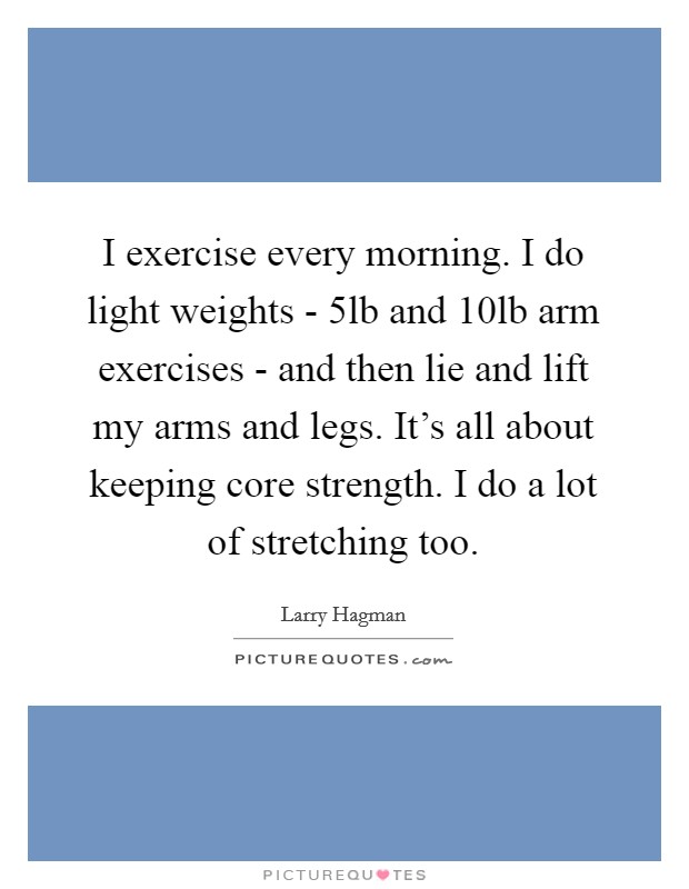 I exercise every morning. I do light weights - 5lb and 10lb arm exercises - and then lie and lift my arms and legs. It's all about keeping core strength. I do a lot of stretching too. Picture Quote #1