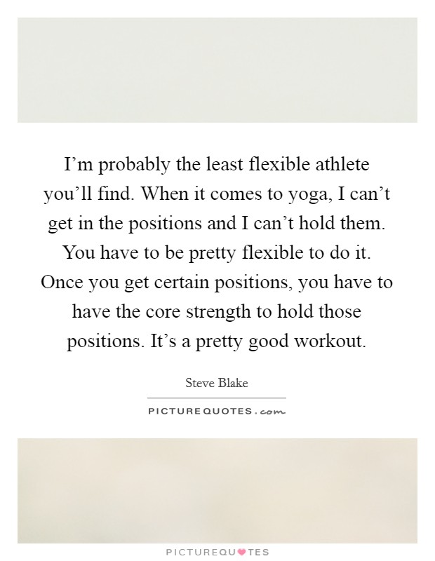 I'm probably the least flexible athlete you'll find. When it comes to yoga, I can't get in the positions and I can't hold them. You have to be pretty flexible to do it. Once you get certain positions, you have to have the core strength to hold those positions. It's a pretty good workout. Picture Quote #1
