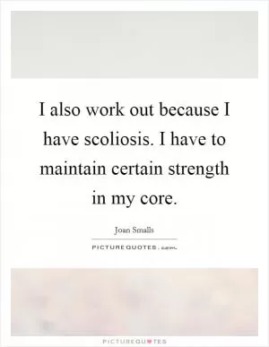 I also work out because I have scoliosis. I have to maintain certain strength in my core Picture Quote #1