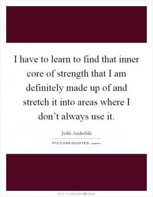 I have to learn to find that inner core of strength that I am definitely made up of and stretch it into areas where I don’t always use it Picture Quote #1