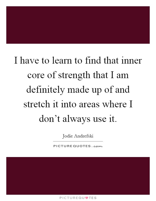 I have to learn to find that inner core of strength that I am definitely made up of and stretch it into areas where I don't always use it. Picture Quote #1