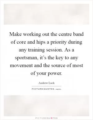 Make working out the centre band of core and hips a priority during any training session. As a sportsman, it’s the key to any movement and the source of most of your power Picture Quote #1