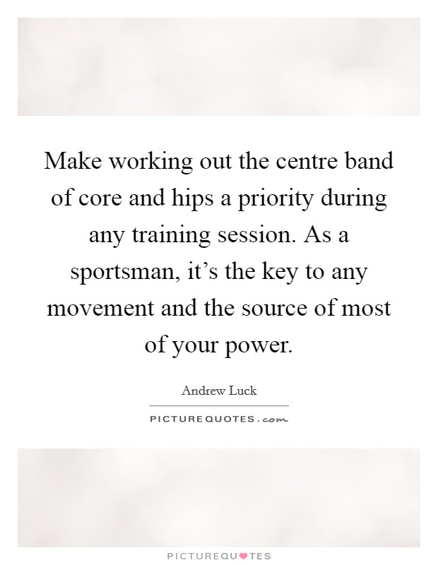 Make working out the centre band of core and hips a priority during any training session. As a sportsman, it's the key to any movement and the source of most of your power. Picture Quote #1