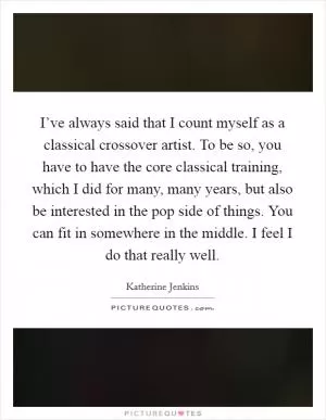 I’ve always said that I count myself as a classical crossover artist. To be so, you have to have the core classical training, which I did for many, many years, but also be interested in the pop side of things. You can fit in somewhere in the middle. I feel I do that really well Picture Quote #1