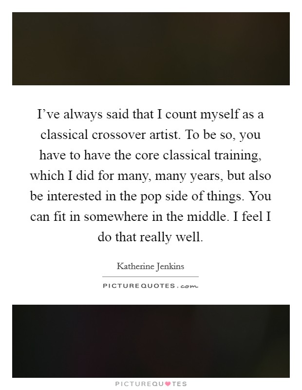 I've always said that I count myself as a classical crossover artist. To be so, you have to have the core classical training, which I did for many, many years, but also be interested in the pop side of things. You can fit in somewhere in the middle. I feel I do that really well. Picture Quote #1