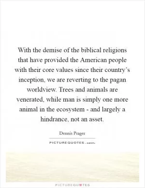 With the demise of the biblical religions that have provided the American people with their core values since their country’s inception, we are reverting to the pagan worldview. Trees and animals are venerated, while man is simply one more animal in the ecosystem - and largely a hindrance, not an asset Picture Quote #1