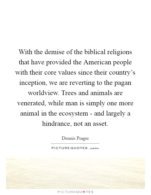 With the demise of the biblical religions that have provided the American people with their core values since their country's inception, we are reverting to the pagan worldview. Trees and animals are venerated, while man is simply one more animal in the ecosystem - and largely a hindrance, not an asset. Picture Quote #1