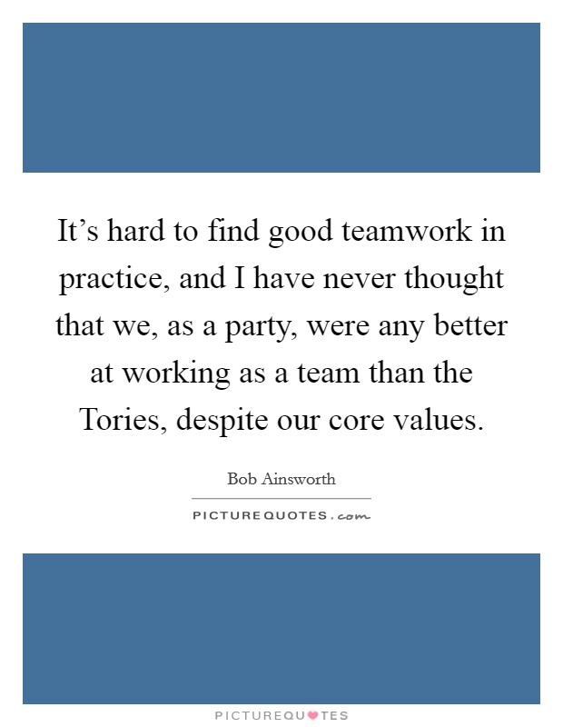 It's hard to find good teamwork in practice, and I have never thought that we, as a party, were any better at working as a team than the Tories, despite our core values. Picture Quote #1