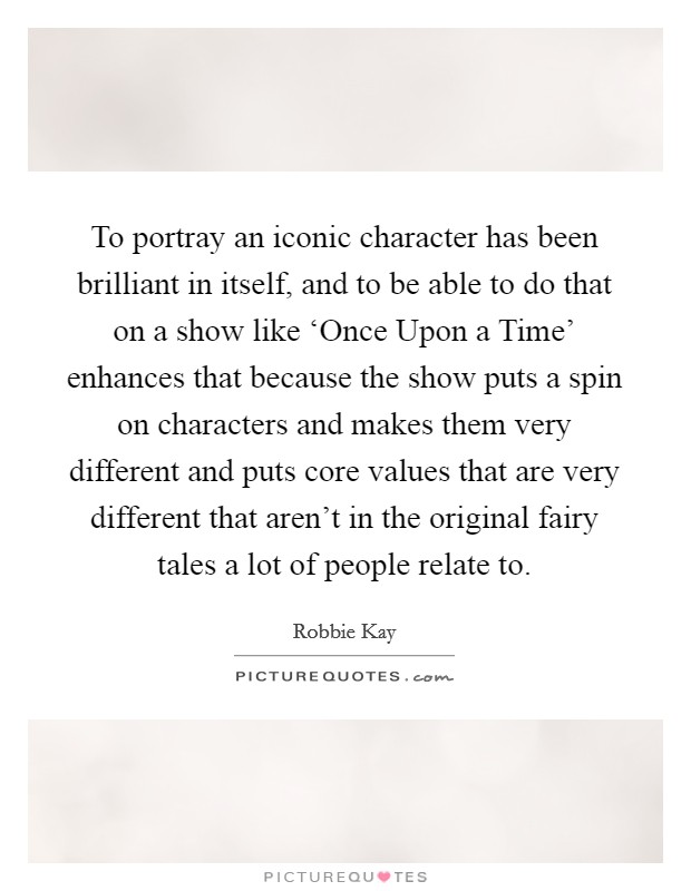 To portray an iconic character has been brilliant in itself, and to be able to do that on a show like ‘Once Upon a Time' enhances that because the show puts a spin on characters and makes them very different and puts core values that are very different that aren't in the original fairy tales a lot of people relate to. Picture Quote #1