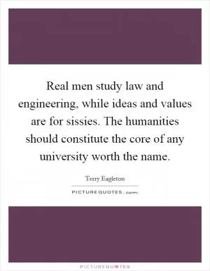 Real men study law and engineering, while ideas and values are for sissies. The humanities should constitute the core of any university worth the name Picture Quote #1