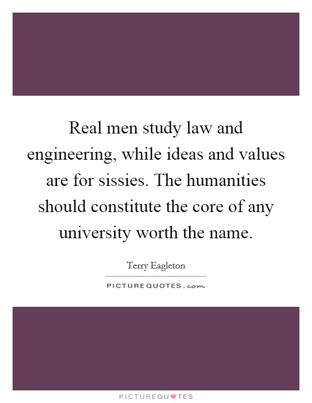 Real men study law and engineering, while ideas and values are for sissies. The humanities should constitute the core of any university worth the name. Picture Quote #1