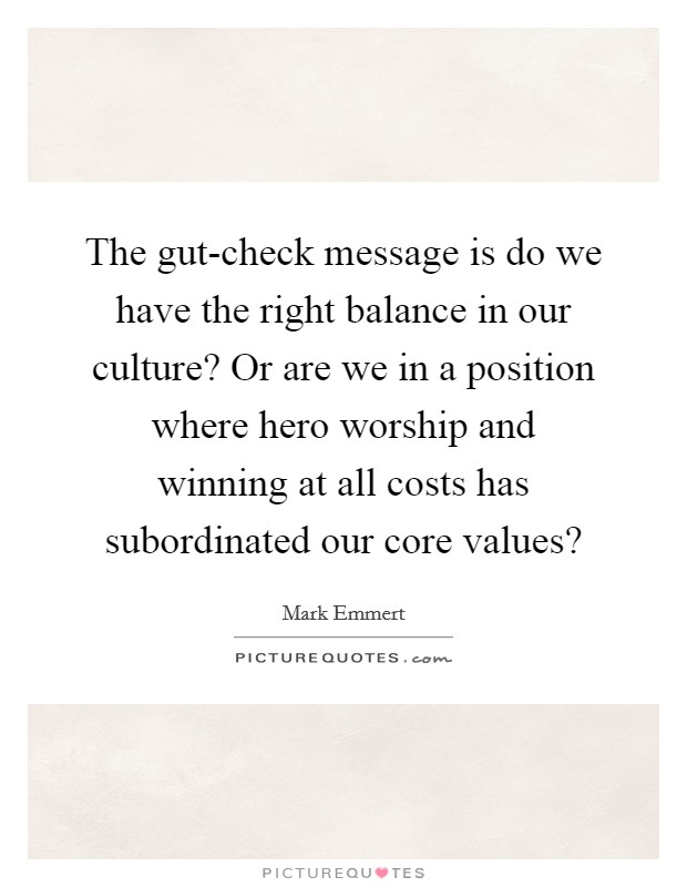 The gut-check message is do we have the right balance in our culture? Or are we in a position where hero worship and winning at all costs has subordinated our core values? Picture Quote #1