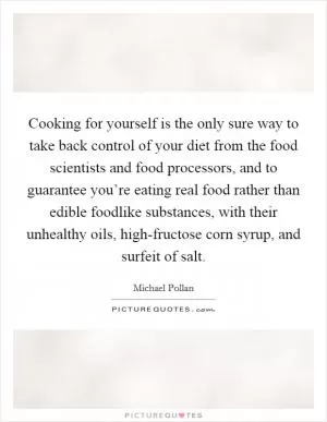 Cooking for yourself is the only sure way to take back control of your diet from the food scientists and food processors, and to guarantee you’re eating real food rather than edible foodlike substances, with their unhealthy oils, high-fructose corn syrup, and surfeit of salt Picture Quote #1