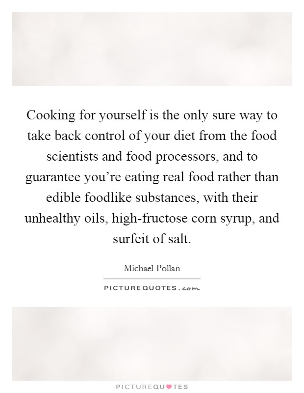 Cooking for yourself is the only sure way to take back control of your diet from the food scientists and food processors, and to guarantee you're eating real food rather than edible foodlike substances, with their unhealthy oils, high-fructose corn syrup, and surfeit of salt. Picture Quote #1