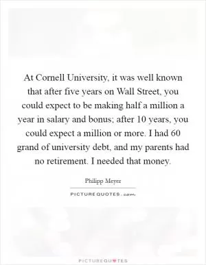 At Cornell University, it was well known that after five years on Wall Street, you could expect to be making half a million a year in salary and bonus; after 10 years, you could expect a million or more. I had 60 grand of university debt, and my parents had no retirement. I needed that money Picture Quote #1