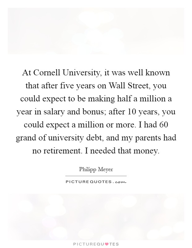 At Cornell University, it was well known that after five years on Wall Street, you could expect to be making half a million a year in salary and bonus; after 10 years, you could expect a million or more. I had 60 grand of university debt, and my parents had no retirement. I needed that money. Picture Quote #1