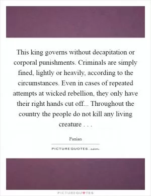 This king governs without decapitation or corporal punishments. Criminals are simply fined, lightly or heavily, according to the circumstances. Even in cases of repeated attempts at wicked rebellion, they only have their right hands cut off... Throughout the country the people do not kill any living creature . .  Picture Quote #1