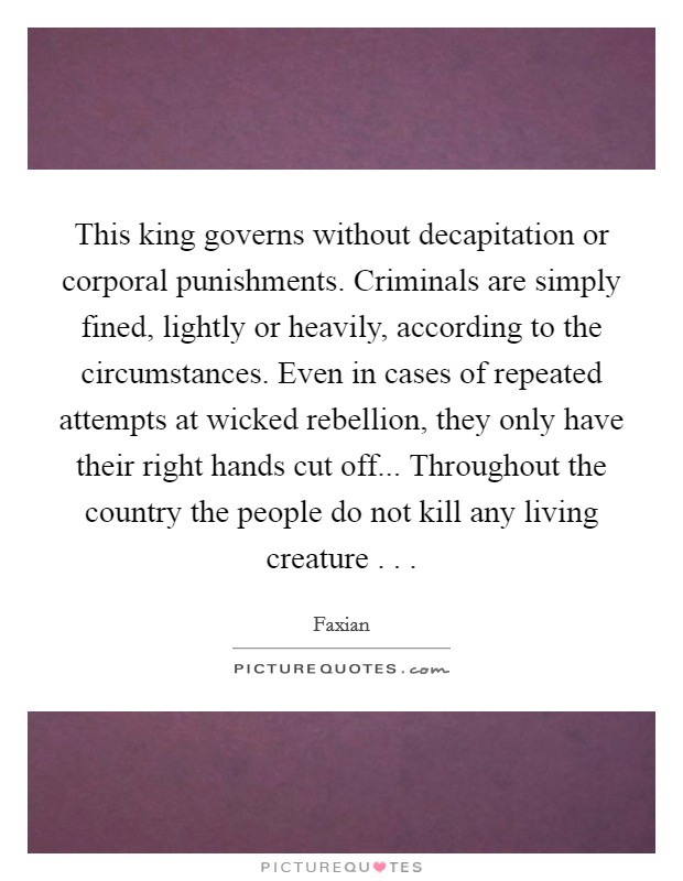 This king governs without decapitation or corporal punishments. Criminals are simply fined, lightly or heavily, according to the circumstances. Even in cases of repeated attempts at wicked rebellion, they only have their right hands cut off... Throughout the country the people do not kill any living creature . . . Picture Quote #1