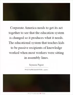 Corporate America needs to get its act together to see that the education system is changed so it produces what it needs. The educational system that teaches kids to be passive recipients of knowledge worked when most workers were sitting in assembly lines Picture Quote #1