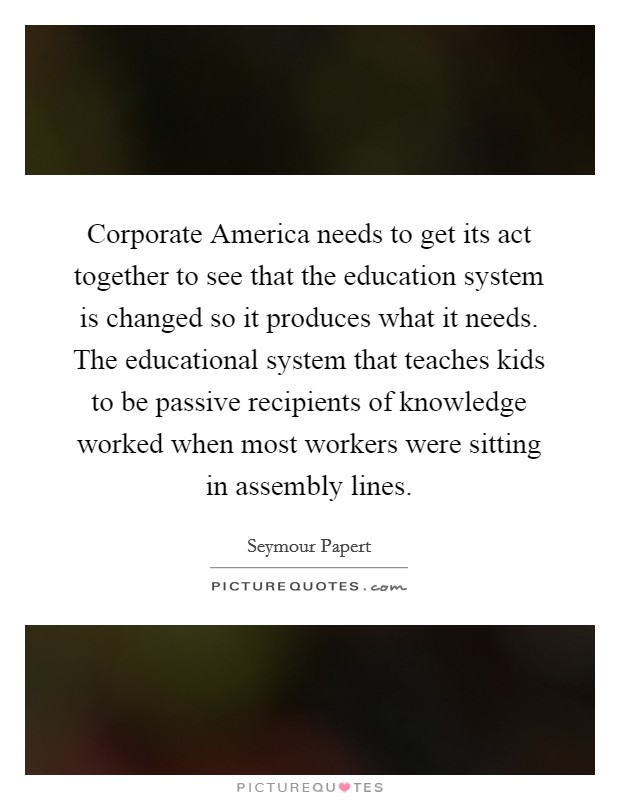 Corporate America needs to get its act together to see that the education system is changed so it produces what it needs. The educational system that teaches kids to be passive recipients of knowledge worked when most workers were sitting in assembly lines. Picture Quote #1