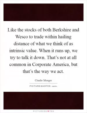Like the stocks of both Berkshire and Wesco to trade within hailing distance of what we think of as intrinsic value. When it runs up, we try to talk it down. That’s not at all common in Corporate America, but that’s the way we act Picture Quote #1