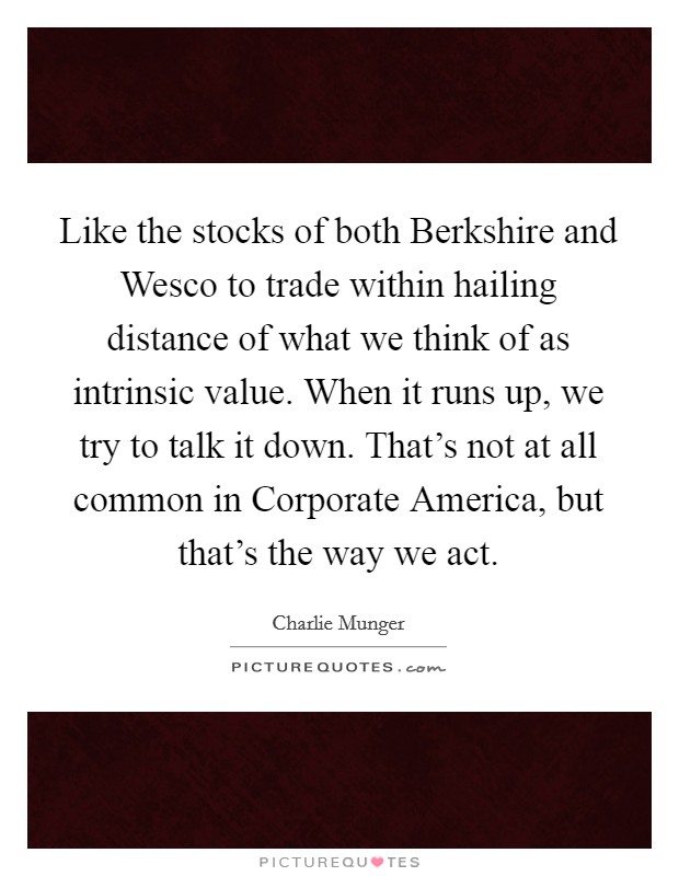 Like the stocks of both Berkshire and Wesco to trade within hailing distance of what we think of as intrinsic value. When it runs up, we try to talk it down. That's not at all common in Corporate America, but that's the way we act. Picture Quote #1