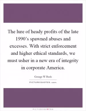 The lure of heady profits of the late 1990’s spawned abuses and excesses. With strict enforcement and higher ethical standards, we must usher in a new era of integrity in corporate America Picture Quote #1