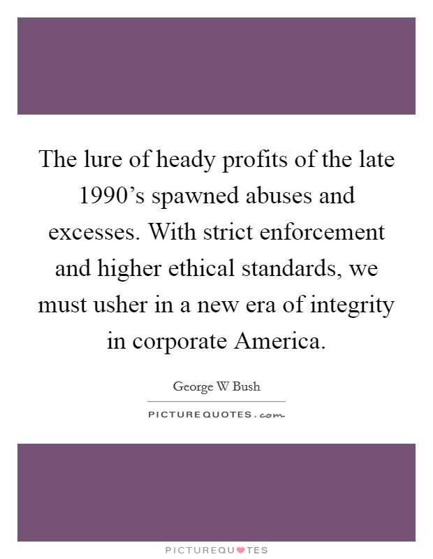The lure of heady profits of the late 1990's spawned abuses and excesses. With strict enforcement and higher ethical standards, we must usher in a new era of integrity in corporate America. Picture Quote #1