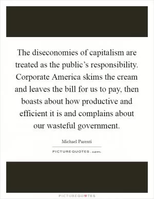 The diseconomies of capitalism are treated as the public’s responsibility. Corporate America skims the cream and leaves the bill for us to pay, then boasts about how productive and efficient it is and complains about our wasteful government Picture Quote #1