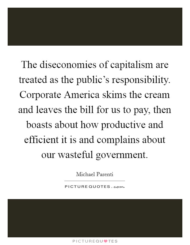 The diseconomies of capitalism are treated as the public's responsibility. Corporate America skims the cream and leaves the bill for us to pay, then boasts about how productive and efficient it is and complains about our wasteful government. Picture Quote #1