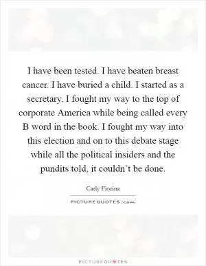 I have been tested. I have beaten breast cancer. I have buried a child. I started as a secretary. I fought my way to the top of corporate America while being called every B word in the book. I fought my way into this election and on to this debate stage while all the political insiders and the pundits told, it couldn’t be done Picture Quote #1